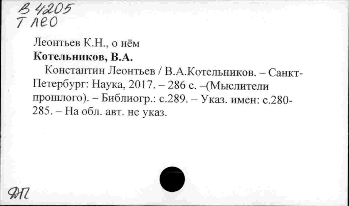 ﻿ЯШ
7 лео
Леонтьев К.Н., о нём
Котельников, В.А.
Константин Леонтьев / В.А.Котельников. - Санкт-Петербург: Наука, 2017. - 286 с. -(Мыслители прошлого). - Библиогр.: с.289. - Указ, имен: с.280-285. - На обл. авт. не указ.